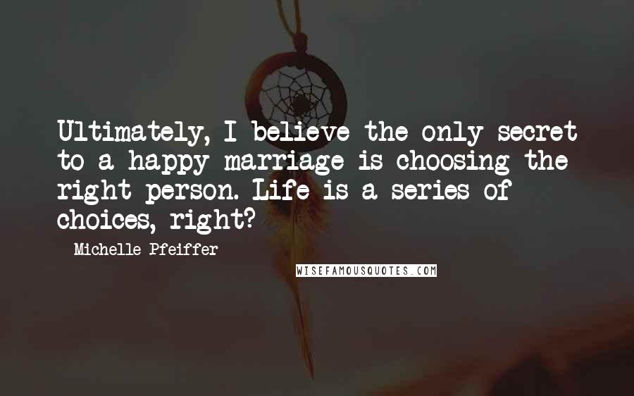 Michelle Pfeiffer Quotes: Ultimately, I believe the only secret to a happy marriage is choosing the right person. Life is a series of choices, right?