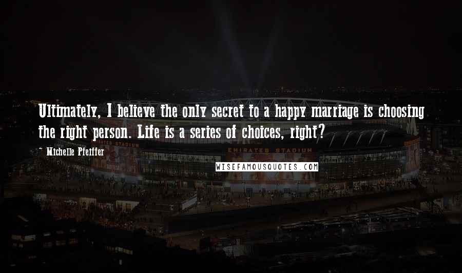 Michelle Pfeiffer Quotes: Ultimately, I believe the only secret to a happy marriage is choosing the right person. Life is a series of choices, right?