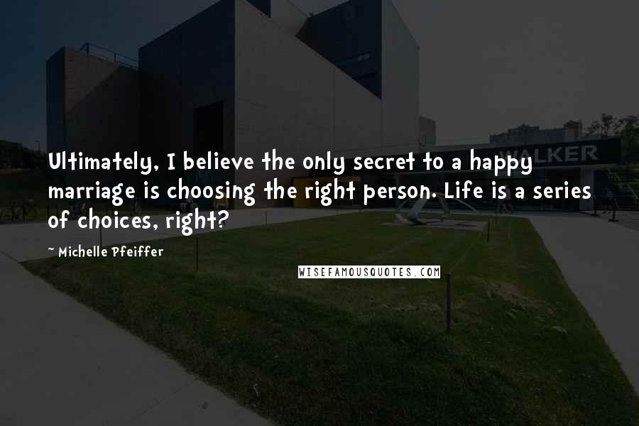 Michelle Pfeiffer Quotes: Ultimately, I believe the only secret to a happy marriage is choosing the right person. Life is a series of choices, right?