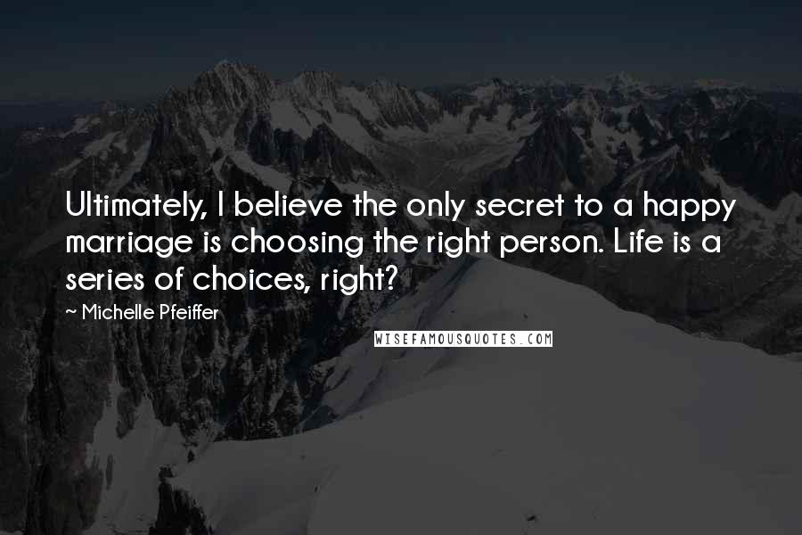 Michelle Pfeiffer Quotes: Ultimately, I believe the only secret to a happy marriage is choosing the right person. Life is a series of choices, right?