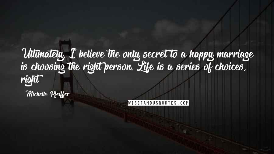 Michelle Pfeiffer Quotes: Ultimately, I believe the only secret to a happy marriage is choosing the right person. Life is a series of choices, right?