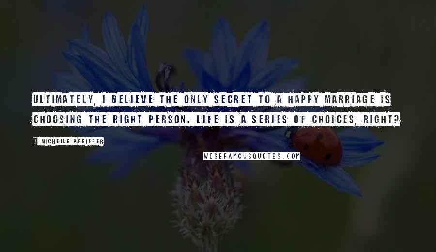 Michelle Pfeiffer Quotes: Ultimately, I believe the only secret to a happy marriage is choosing the right person. Life is a series of choices, right?