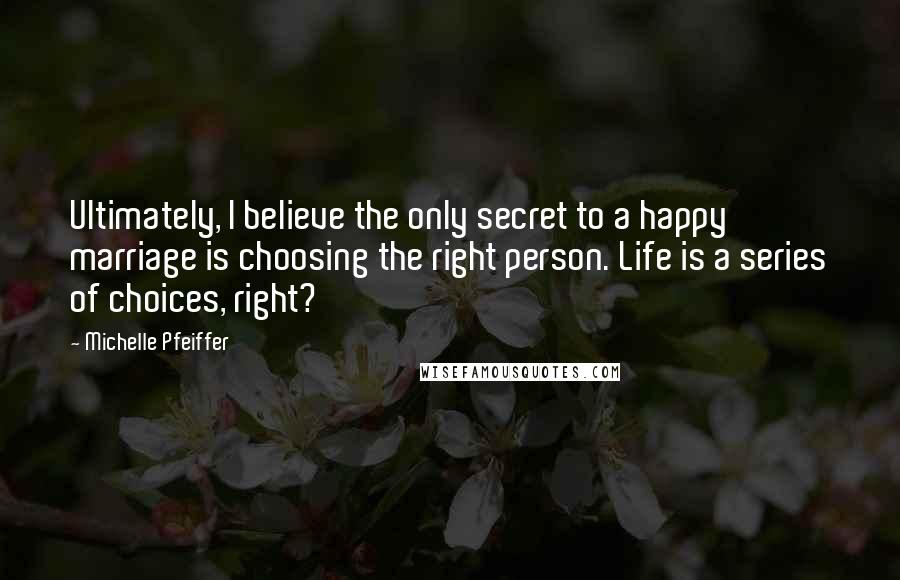 Michelle Pfeiffer Quotes: Ultimately, I believe the only secret to a happy marriage is choosing the right person. Life is a series of choices, right?