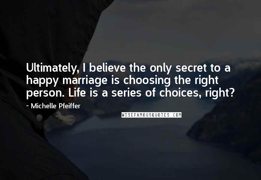 Michelle Pfeiffer Quotes: Ultimately, I believe the only secret to a happy marriage is choosing the right person. Life is a series of choices, right?