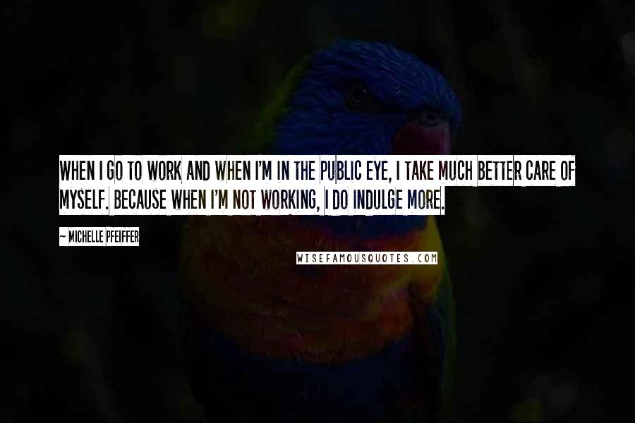 Michelle Pfeiffer Quotes: When I go to work and when I'm in the public eye, I take much better care of myself. Because when I'm not working, I do indulge more.