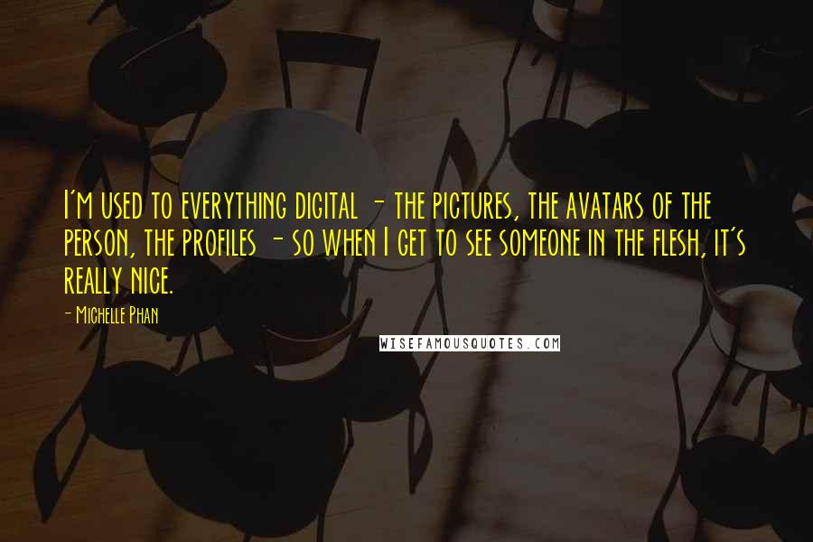 Michelle Phan Quotes: I'm used to everything digital - the pictures, the avatars of the person, the profiles - so when I get to see someone in the flesh, it's really nice.