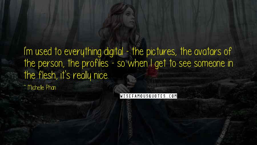 Michelle Phan Quotes: I'm used to everything digital - the pictures, the avatars of the person, the profiles - so when I get to see someone in the flesh, it's really nice.