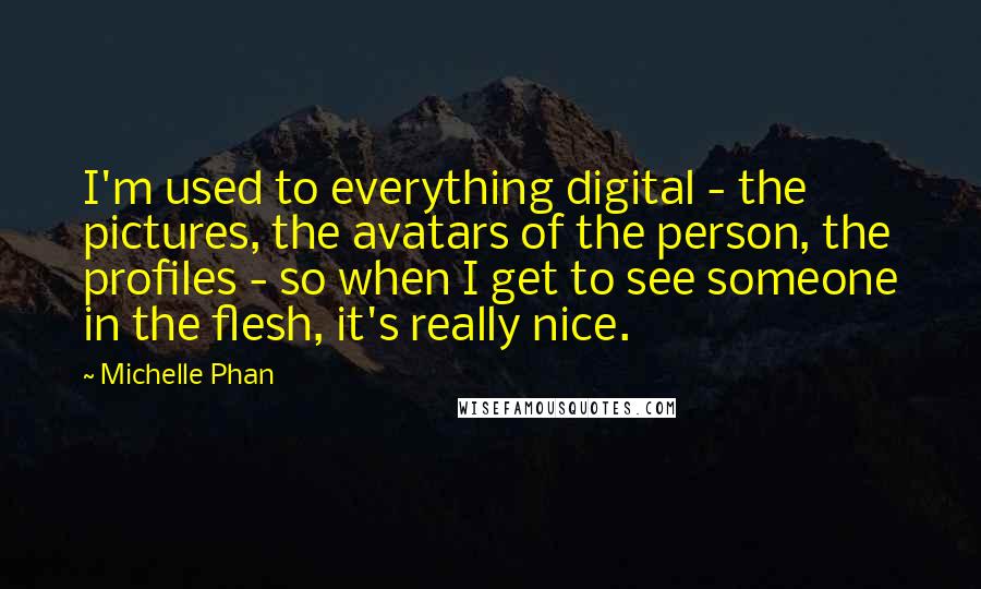 Michelle Phan Quotes: I'm used to everything digital - the pictures, the avatars of the person, the profiles - so when I get to see someone in the flesh, it's really nice.