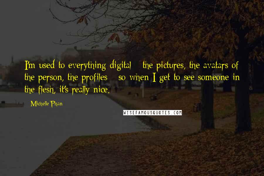 Michelle Phan Quotes: I'm used to everything digital - the pictures, the avatars of the person, the profiles - so when I get to see someone in the flesh, it's really nice.