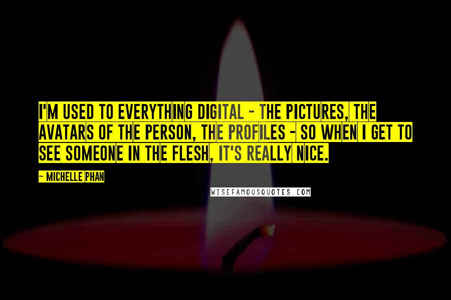 Michelle Phan Quotes: I'm used to everything digital - the pictures, the avatars of the person, the profiles - so when I get to see someone in the flesh, it's really nice.