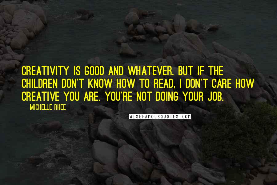 Michelle Rhee Quotes: Creativity is good and whatever. But if the children don't know how to read, I don't care how creative you are. You're not doing your job.