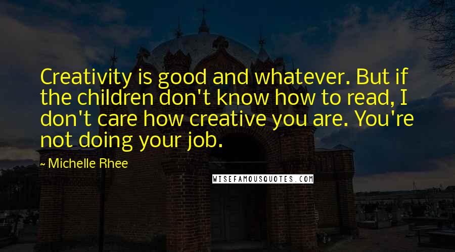 Michelle Rhee Quotes: Creativity is good and whatever. But if the children don't know how to read, I don't care how creative you are. You're not doing your job.