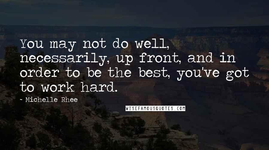 Michelle Rhee Quotes: You may not do well, necessarily, up front, and in order to be the best, you've got to work hard.