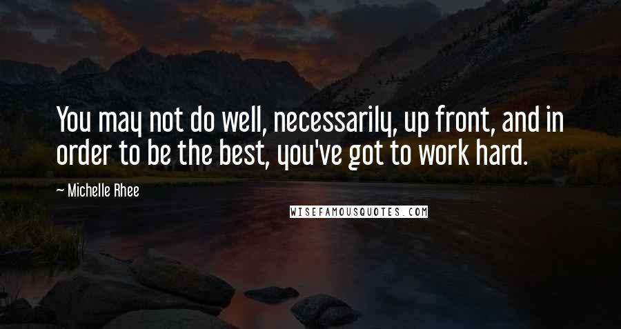Michelle Rhee Quotes: You may not do well, necessarily, up front, and in order to be the best, you've got to work hard.