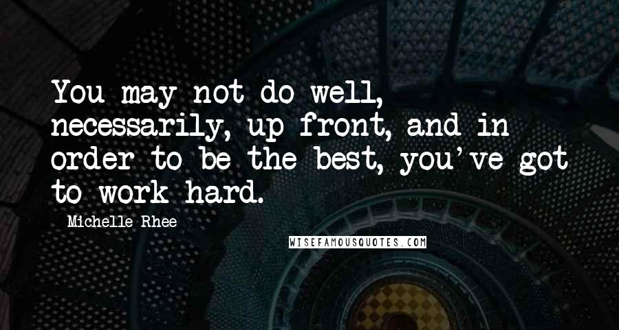 Michelle Rhee Quotes: You may not do well, necessarily, up front, and in order to be the best, you've got to work hard.