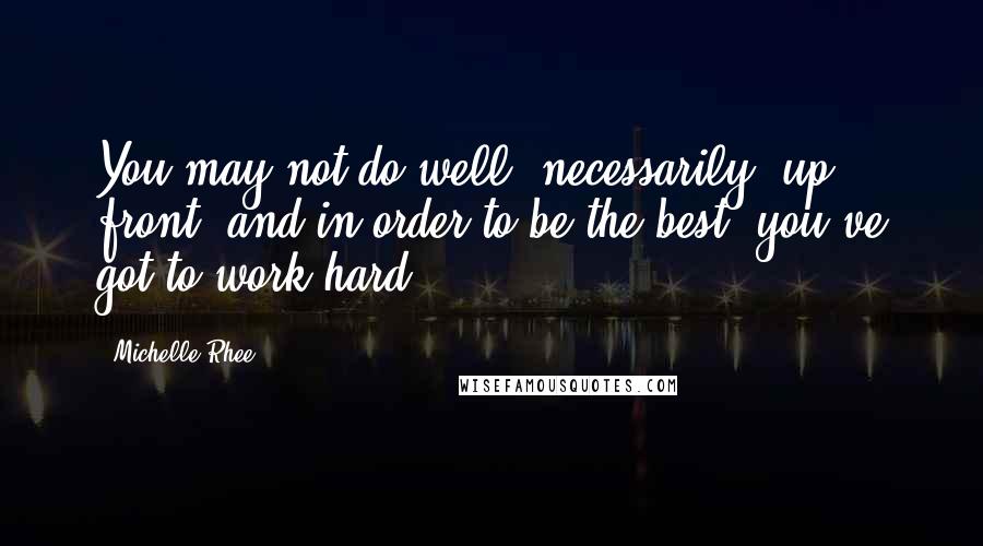 Michelle Rhee Quotes: You may not do well, necessarily, up front, and in order to be the best, you've got to work hard.