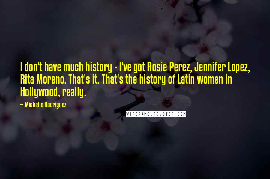 Michelle Rodriguez Quotes: I don't have much history - I've got Rosie Perez, Jennifer Lopez, Rita Moreno. That's it. That's the history of Latin women in Hollywood, really.