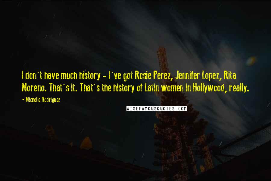 Michelle Rodriguez Quotes: I don't have much history - I've got Rosie Perez, Jennifer Lopez, Rita Moreno. That's it. That's the history of Latin women in Hollywood, really.