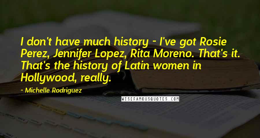 Michelle Rodriguez Quotes: I don't have much history - I've got Rosie Perez, Jennifer Lopez, Rita Moreno. That's it. That's the history of Latin women in Hollywood, really.