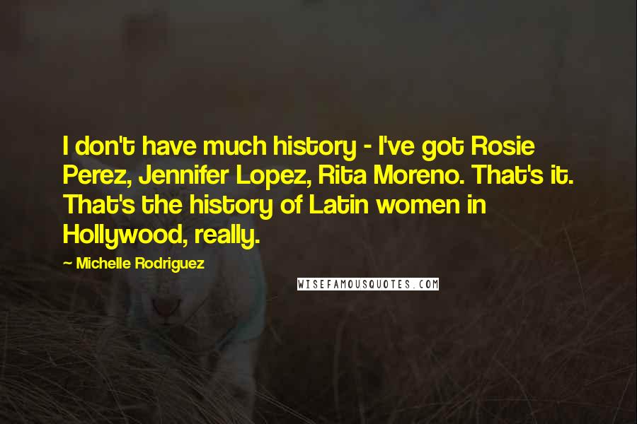 Michelle Rodriguez Quotes: I don't have much history - I've got Rosie Perez, Jennifer Lopez, Rita Moreno. That's it. That's the history of Latin women in Hollywood, really.