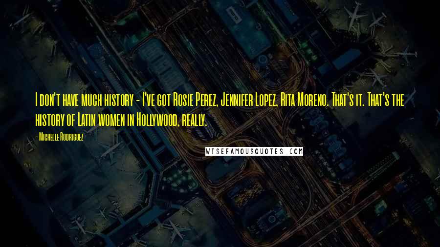 Michelle Rodriguez Quotes: I don't have much history - I've got Rosie Perez, Jennifer Lopez, Rita Moreno. That's it. That's the history of Latin women in Hollywood, really.