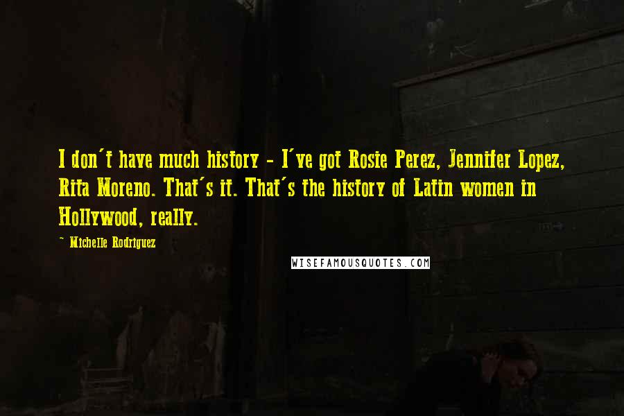 Michelle Rodriguez Quotes: I don't have much history - I've got Rosie Perez, Jennifer Lopez, Rita Moreno. That's it. That's the history of Latin women in Hollywood, really.