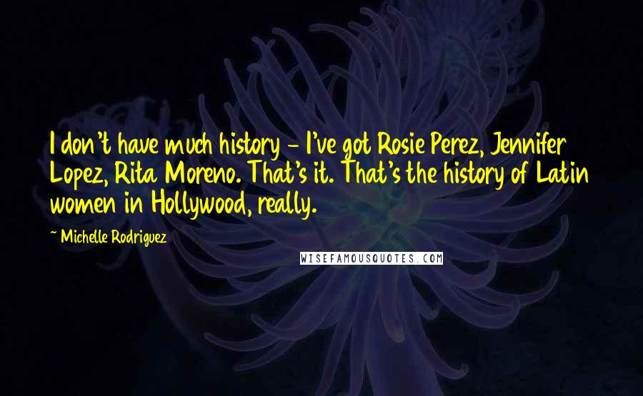 Michelle Rodriguez Quotes: I don't have much history - I've got Rosie Perez, Jennifer Lopez, Rita Moreno. That's it. That's the history of Latin women in Hollywood, really.