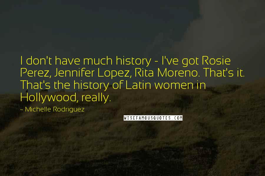 Michelle Rodriguez Quotes: I don't have much history - I've got Rosie Perez, Jennifer Lopez, Rita Moreno. That's it. That's the history of Latin women in Hollywood, really.
