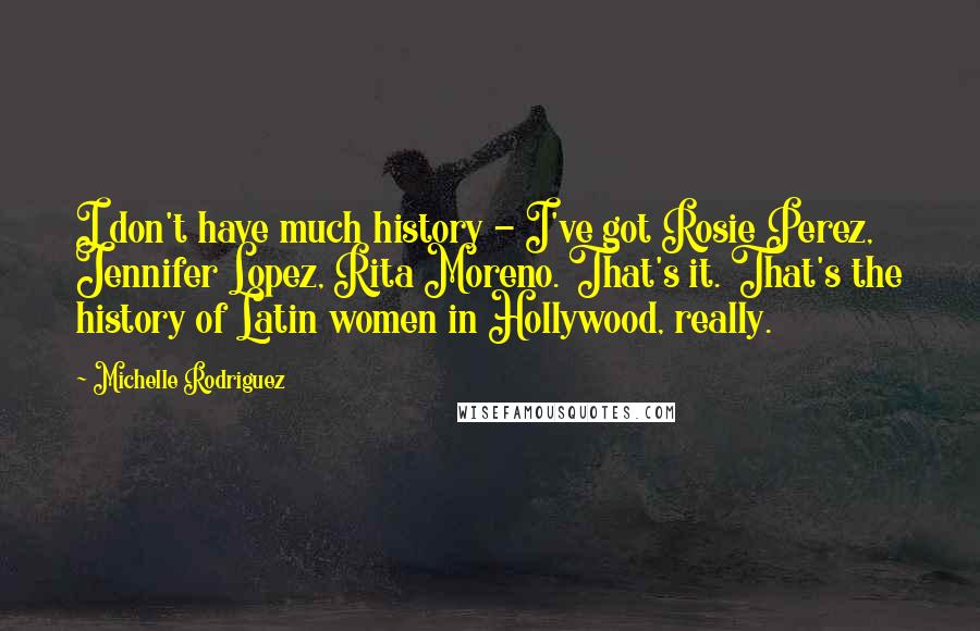 Michelle Rodriguez Quotes: I don't have much history - I've got Rosie Perez, Jennifer Lopez, Rita Moreno. That's it. That's the history of Latin women in Hollywood, really.