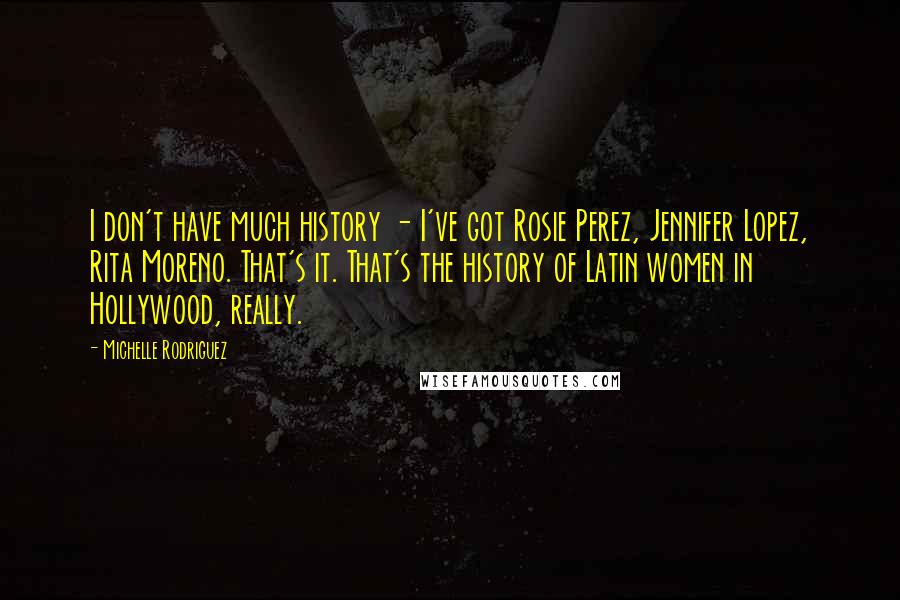 Michelle Rodriguez Quotes: I don't have much history - I've got Rosie Perez, Jennifer Lopez, Rita Moreno. That's it. That's the history of Latin women in Hollywood, really.