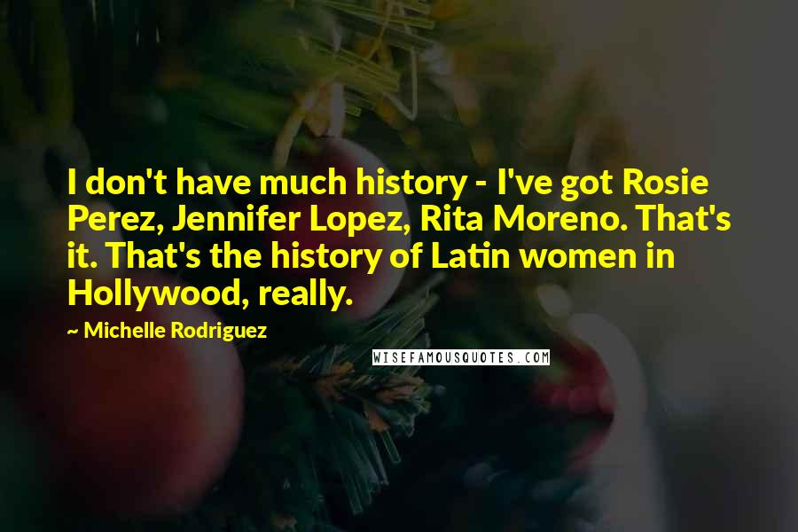 Michelle Rodriguez Quotes: I don't have much history - I've got Rosie Perez, Jennifer Lopez, Rita Moreno. That's it. That's the history of Latin women in Hollywood, really.