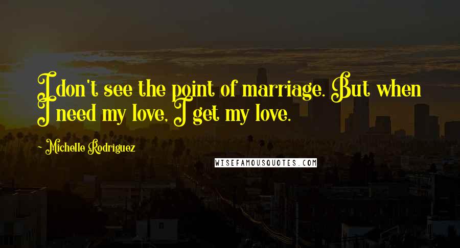 Michelle Rodriguez Quotes: I don't see the point of marriage. But when I need my love, I get my love.