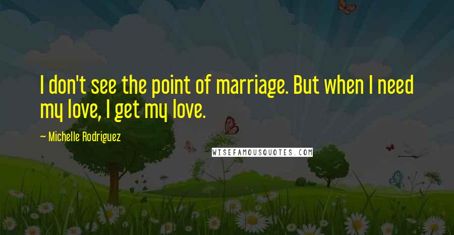 Michelle Rodriguez Quotes: I don't see the point of marriage. But when I need my love, I get my love.