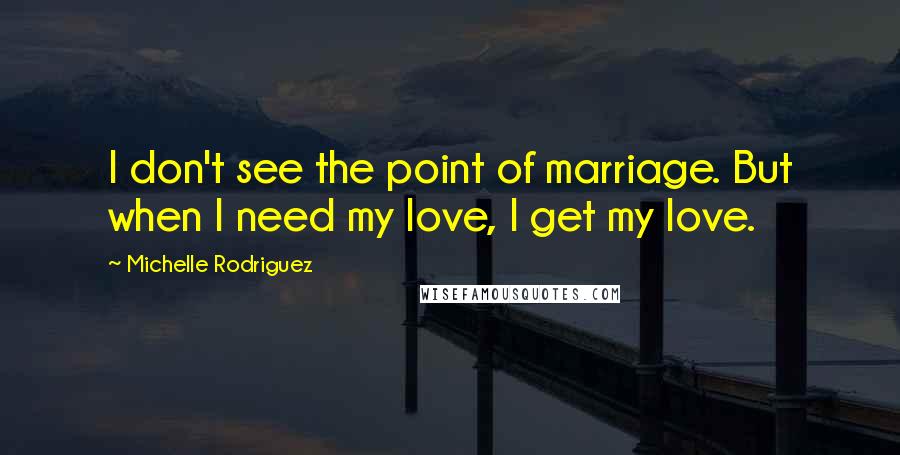 Michelle Rodriguez Quotes: I don't see the point of marriage. But when I need my love, I get my love.