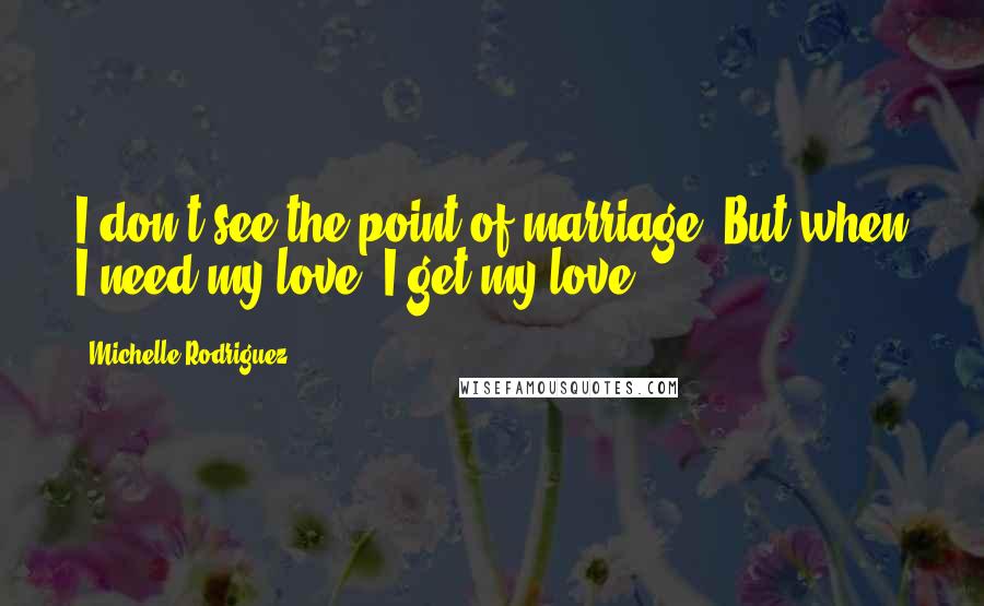 Michelle Rodriguez Quotes: I don't see the point of marriage. But when I need my love, I get my love.