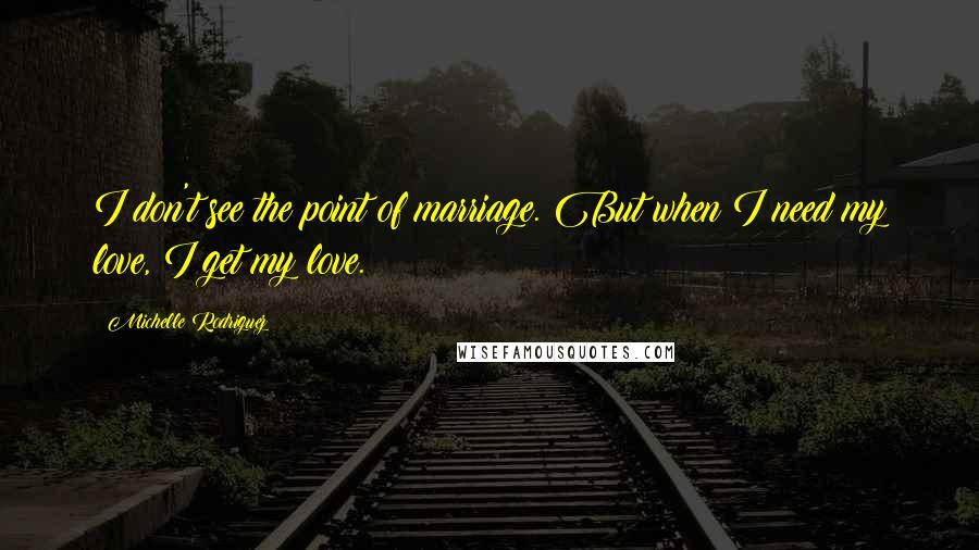 Michelle Rodriguez Quotes: I don't see the point of marriage. But when I need my love, I get my love.