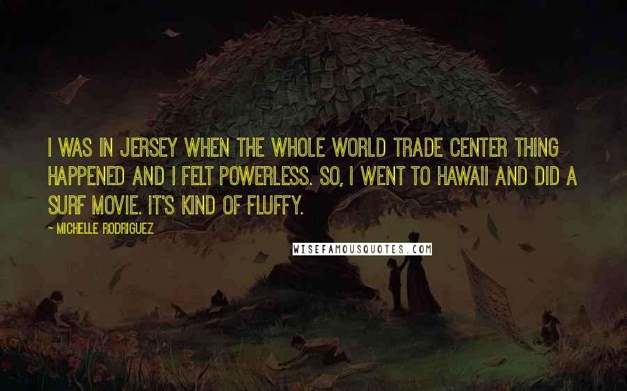 Michelle Rodriguez Quotes: I was in Jersey when the whole World Trade Center thing happened and I felt powerless. So, I went to Hawaii and did a surf movie. It's kind of fluffy.