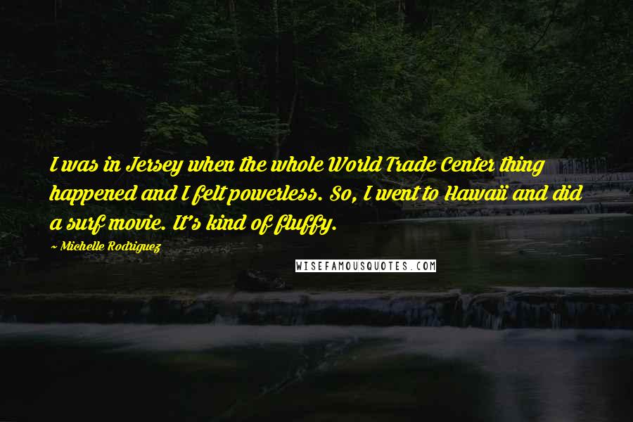 Michelle Rodriguez Quotes: I was in Jersey when the whole World Trade Center thing happened and I felt powerless. So, I went to Hawaii and did a surf movie. It's kind of fluffy.