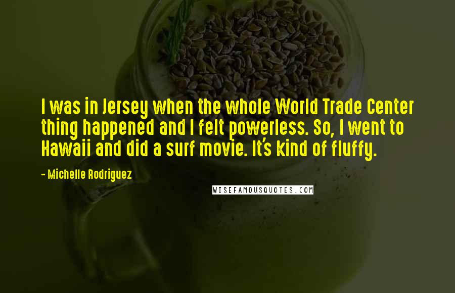 Michelle Rodriguez Quotes: I was in Jersey when the whole World Trade Center thing happened and I felt powerless. So, I went to Hawaii and did a surf movie. It's kind of fluffy.