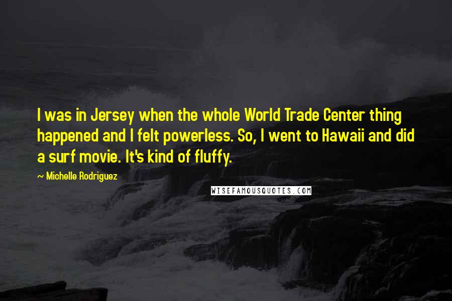 Michelle Rodriguez Quotes: I was in Jersey when the whole World Trade Center thing happened and I felt powerless. So, I went to Hawaii and did a surf movie. It's kind of fluffy.