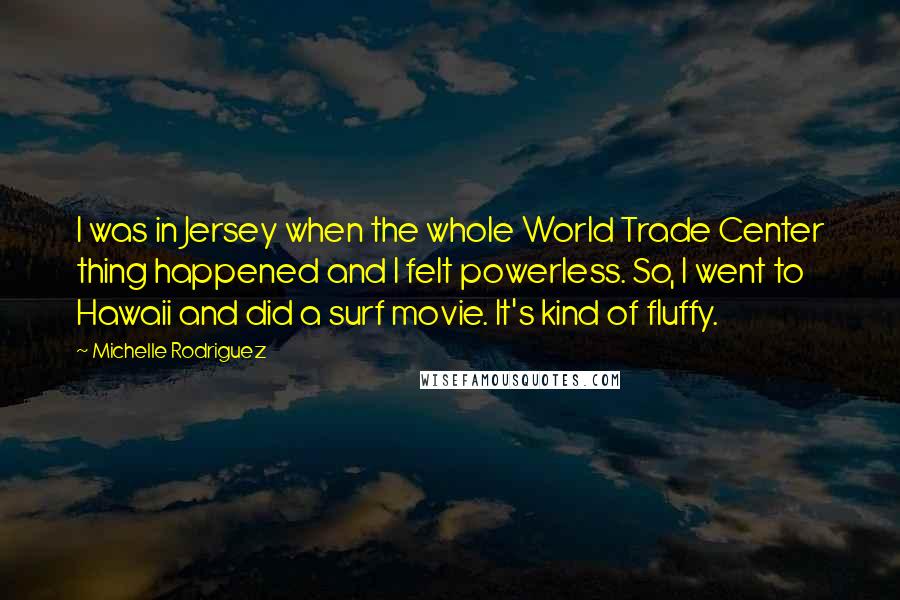 Michelle Rodriguez Quotes: I was in Jersey when the whole World Trade Center thing happened and I felt powerless. So, I went to Hawaii and did a surf movie. It's kind of fluffy.