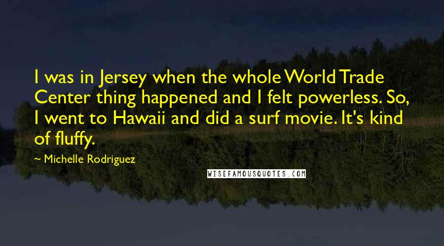 Michelle Rodriguez Quotes: I was in Jersey when the whole World Trade Center thing happened and I felt powerless. So, I went to Hawaii and did a surf movie. It's kind of fluffy.