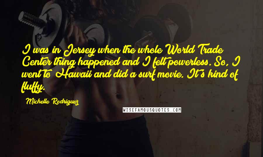 Michelle Rodriguez Quotes: I was in Jersey when the whole World Trade Center thing happened and I felt powerless. So, I went to Hawaii and did a surf movie. It's kind of fluffy.