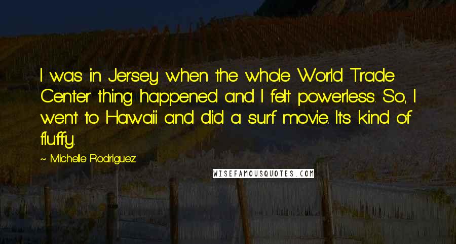 Michelle Rodriguez Quotes: I was in Jersey when the whole World Trade Center thing happened and I felt powerless. So, I went to Hawaii and did a surf movie. It's kind of fluffy.