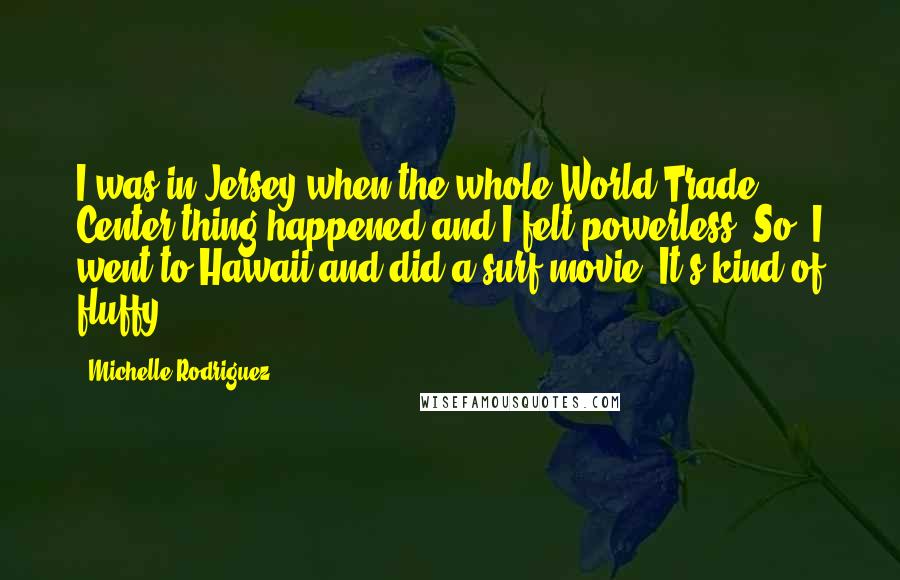 Michelle Rodriguez Quotes: I was in Jersey when the whole World Trade Center thing happened and I felt powerless. So, I went to Hawaii and did a surf movie. It's kind of fluffy.