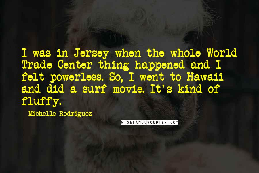 Michelle Rodriguez Quotes: I was in Jersey when the whole World Trade Center thing happened and I felt powerless. So, I went to Hawaii and did a surf movie. It's kind of fluffy.
