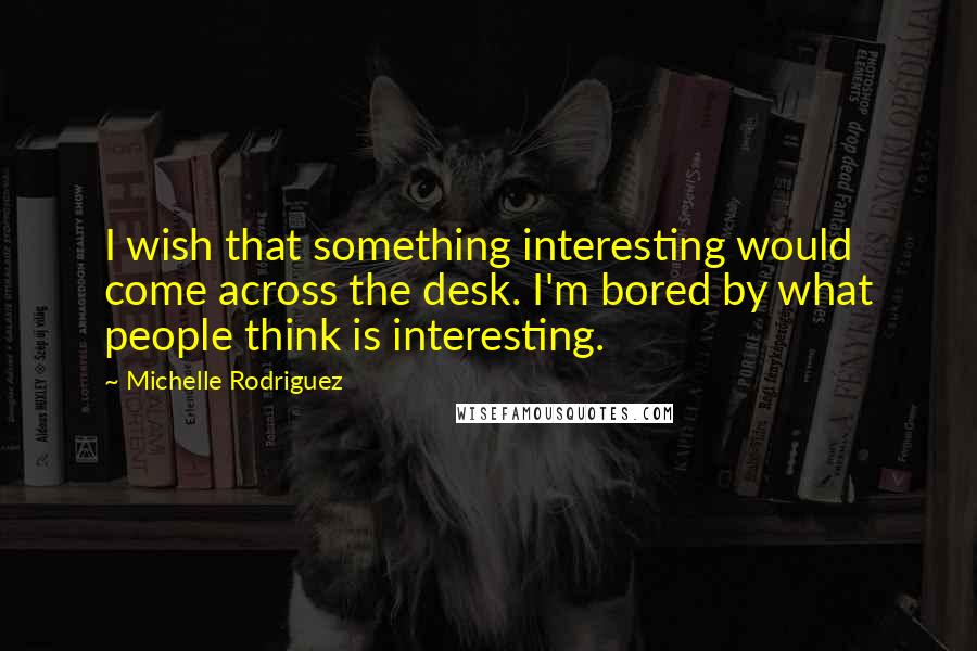 Michelle Rodriguez Quotes: I wish that something interesting would come across the desk. I'm bored by what people think is interesting.