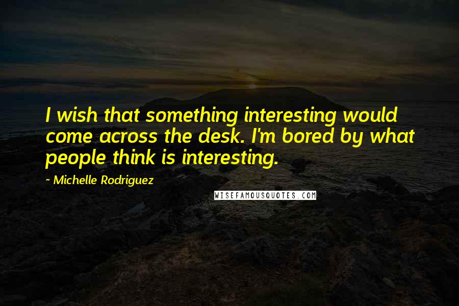 Michelle Rodriguez Quotes: I wish that something interesting would come across the desk. I'm bored by what people think is interesting.