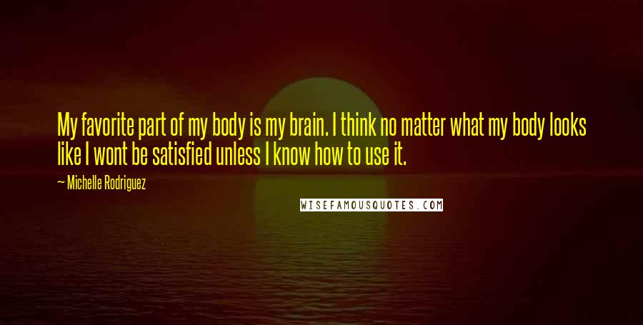 Michelle Rodriguez Quotes: My favorite part of my body is my brain. I think no matter what my body looks like I wont be satisfied unless I know how to use it.