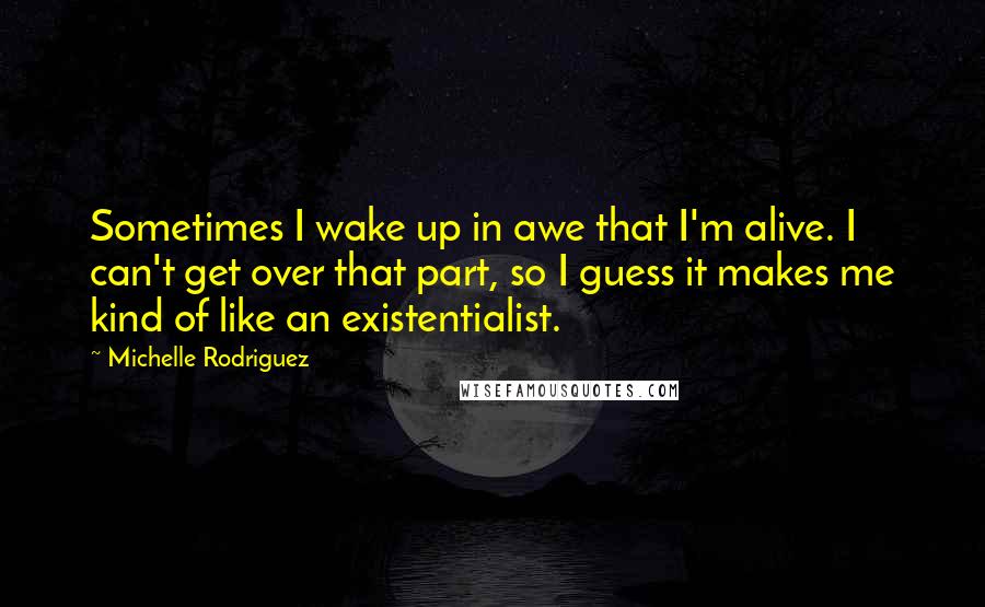 Michelle Rodriguez Quotes: Sometimes I wake up in awe that I'm alive. I can't get over that part, so I guess it makes me kind of like an existentialist.